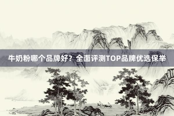 牛奶粉哪个品牌好？全面评测TOP品牌优选保举
