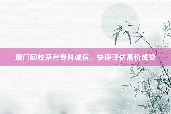 厦门回收茅台专科诚信，快速评估高价成交