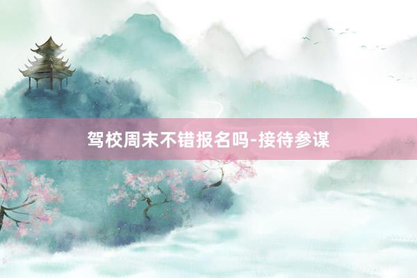 驾校周末不错报名吗-接待参谋