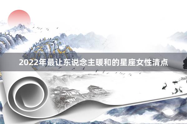 2022年最让东说念主暖和的星座女性清点