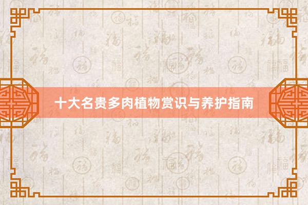 十大名贵多肉植物赏识与养护指南