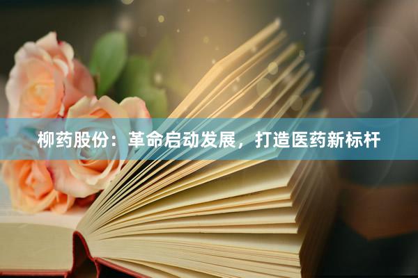 柳药股份：革命启动发展，打造医药新标杆