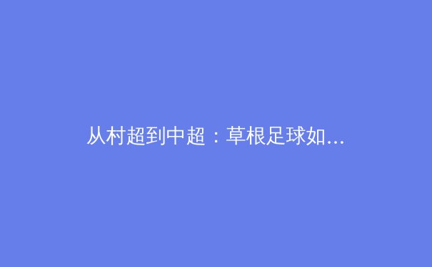 从村超到中超：草根足球如何重塑中国体育文化生态 - 3