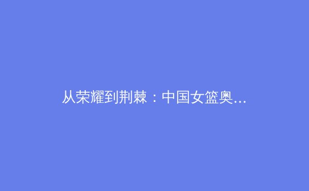 从荣耀到荆棘：中国女篮奥运征程背后的竞技哲学与时代启示