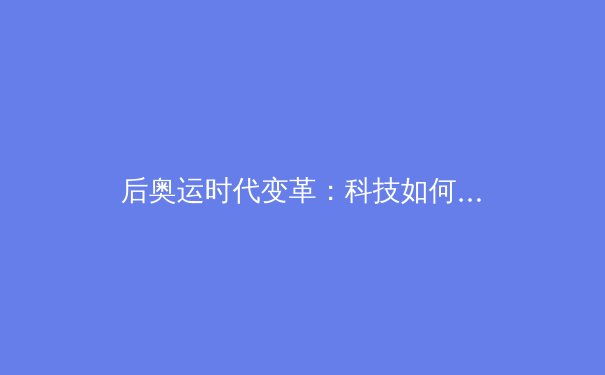 后奥运时代变革：科技如何重塑体育竞技与全民健康新生态