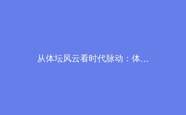 从体坛风云看时代脉动：体育新闻背后的社会镜像与商业逻辑