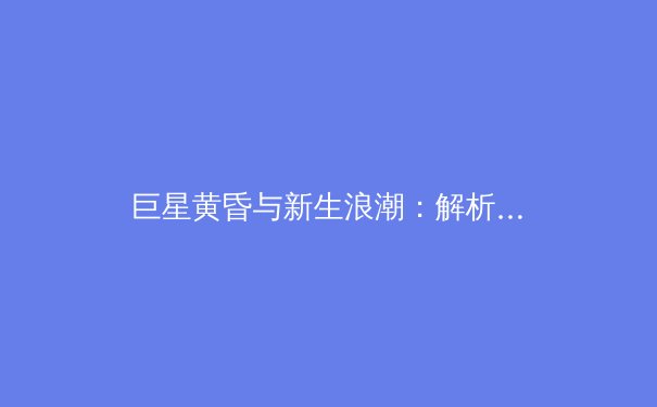 巨星黄昏与新生浪潮：解析后疫情时代职业体育的商业逻辑与竞技哲学